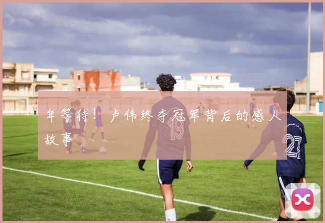 年等待!卢伟终夺冠军背后的感人故事