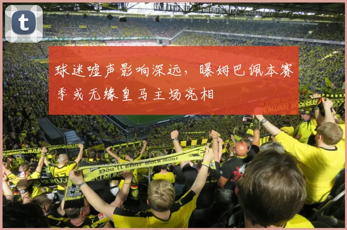 球迷嘘声影响深远，曝姆巴佩本赛季或无缘皇马主场亮相