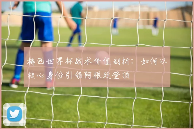 梅西世界杯战术价值剖析：如何以核心身份引领阿根廷登顶