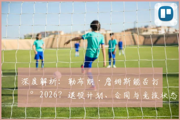 深度解析:勒布朗·詹姆斯能否打到2026?退役计划、合同与竞技状态全分析