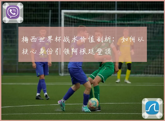 梅西世界杯战术价值剖析：如何以核心身份引领阿根廷登顶