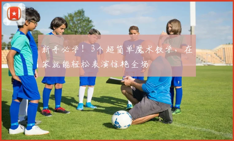 新手必学！3个超简单魔术教学，在家就能轻松表演惊艳全场