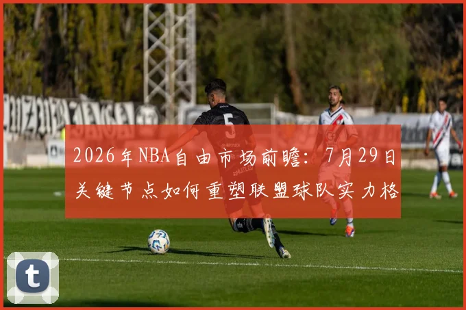 2026年NBA自由市场前瞻：7月29日关键节点如何重塑联盟球队实力格局？